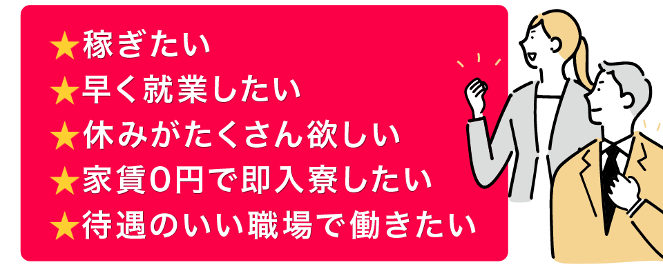 稼ぎたい、早く就業したい、休みがたくさん欲しい、家賃0円で即入寮したい、待遇のいい職場で働きたい